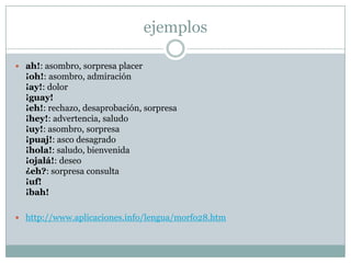ejemplos

 ah!: asombro, sorpresa placer
  ¡oh!: asombro, admiración
  ¡ay!: dolor
  ¡guay!
  ¡eh!: rechazo, desaprobación, sorpresa
  ¡hey!: advertencia, saludo
  ¡uy!: asombro, sorpresa
  ¡puaj!: asco desagrado
  ¡hola!: saludo, bienvenida
  ¡ojalá!: deseo
  ¿eh?: sorpresa consulta
  ¡uf!
  ¡bah!

 http://www.aplicaciones.info/lengua/morfo28.htm
 