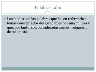 Palabras tabú

 Los tabúes son las palabras que hacen referencia a
 temas considerados desagradables por una cultura y
 que, por tanto, son consideradas soeces, vulgares y
 de mal gusto.
 