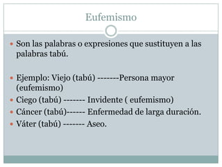 Eufemismo

 Son las palabras o expresiones que sustituyen a las
 palabras tabú.

 Ejemplo: Viejo (tabú) -------Persona mayor
  (eufemismo)
 Ciego (tabú) ------- Invidente ( eufemismo)
 Cáncer (tabú)------ Enfermedad de larga duración.
 Váter (tabú) ------- Aseo.
 