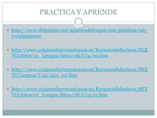 PRACTICA Y APRENDE

 http://www.slideshare.net/apuntesdelengua.com/palabras-tab-
  y-eufemismos

 http://www.ceipjuanherreraalcausa.es/Recursosdidacticos/SEX
  TO/datos/01_Lengua/datos/rdi/U14/02.htm

 http://www.ceipjuanherreraalcausa.es/Recursosdidacticos/SEX
  TO/Lengua/U14/1401_02.htm

 http://www.ceipjuanherreraalcausa.es/Recursosdidacticos/SEX
  TO/datos/01_Lengua/datos/rdi/U14/01.htm
 
