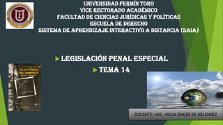 UNIVERSIDAD FERMÍN TORO
VICE RECTORADO ACADÉMICO
FACULTAD DE CIENCIAS JURÍDICAS Y POLÍTICAS
ESCUELA DE DERECHO
SISTEMA DE APRENDIZAJE INTERACTIVO A DISTANCIA (SAIA)
 Legislación penal especial
 Tema 14
DOCENTE: MSC. NILDA SINGER DE MELENDEZ
 