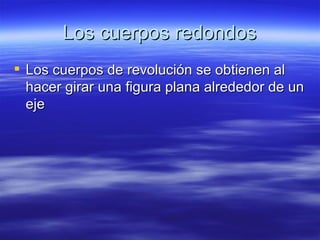 Los cuerpos redondos
 Los cuerpos de revolución se obtienen al
  hacer girar una figura plana alrededor de un
  eje
 