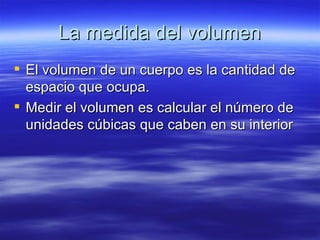 La medida del volumen
 El volumen de un cuerpo es la cantidad de
  espacio que ocupa.
 Medir el volumen es calcular el número de
  unidades cúbicas que caben en su interior
 