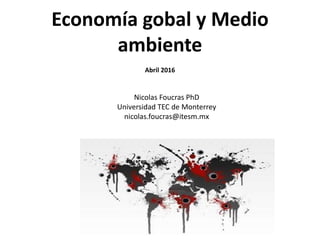 Economía gobal y Medio
ambiente
Abril 2016
Nicolas Foucras PhD
Universidad TEC de Monterrey
nicolas.foucras@itesm.mx
 