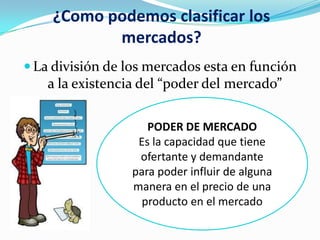 ¿Como podemos clasificar los
mercados?
 La división de los mercados esta en función

a la existencia del “poder del mercado”
PODER DE MERCADO
Es la capacidad que tiene
ofertante y demandante
para poder influir de alguna
manera en el precio de una
producto en el mercado

 