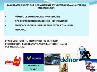 LAS CARACTERÍSTICAS QUE NORMALMENTE ATENDEMOS PARA ANALIZAR LOS
MERCADOS SON:

•

NÚMERO DE COMPRADORES Y VENDEDORES

•

TIPO DE PRODUCTO (HOMOGENEO – DIFERENCIADO)

•

FACILIDADES DE UNA EMPRESA PARA ENTRAR Y SALIR DEL
MERCADO.

PENSEMOS POR UN MOMENTO EN ALGUNOS
PRODUCTOS, EMPRESAS Y LAS CARACTERISTICAS SE
SUS MERCADOS:

MOVISTAR
CLARO

 