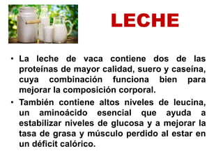 LECHE
• La leche de vaca contiene dos de las
proteínas de mayor calidad, suero y caseína,
cuya combinación funciona bien para
mejorar la composición corporal.
• También contiene altos niveles de leucina,
un aminoácido esencial que ayuda a
estabilizar niveles de glucosa y a mejorar la
tasa de grasa y músculo perdido al estar en
un déficit calórico.
 
