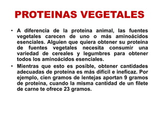 PROTEINAS VEGETALES
• A diferencia de la proteína animal, las fuentes
vegetales carecen de uno o más aminoácidos
esenciales. Alguien que quiera obtener su proteína
de fuentes vegetales necesita consumir una
variedad de cereales y legumbres para obtener
todos los aminoácidos esenciales.
• Mientras que esto es posible, obtener cantidades
adecuadas de proteína es más difícil e ineficaz. Por
ejemplo, cien gramos de lentejas aportan 9 gramos
de proteína, cuando la misma cantidad de un filete
de carne te ofrece 23 gramos.
 