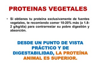PROTEINAS VEGETALES
• Si obtienes tu proteína exclusivamente de fuentes
vegetales, te recomiendo comer 10-20% más (a 1.8-
2 g/kg/día) para contrarrestar su pobre digestión y
absorción.
DESDE UN PUNTO DE VISTA
PRÁCTICO Y DE
DIGESTABILIDAD, LA PROTEÍNA
ANIMAL ES SUPERIOR.
 