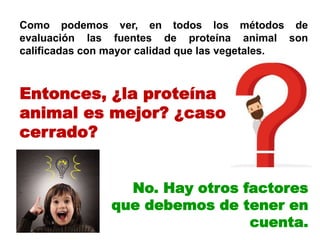 Como podemos ver, en todos los métodos de
evaluación las fuentes de proteína animal son
calificadas con mayor calidad que las vegetales.
No. Hay otros factores
que debemos de tener en
cuenta.
Entonces, ¿la proteína
animal es mejor? ¿caso
cerrado?
 