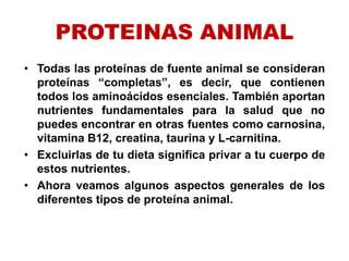 PROTEINAS ANIMAL
• Todas las proteínas de fuente animal se consideran
proteínas “completas”, es decir, que contienen
todos los aminoácidos esenciales. También aportan
nutrientes fundamentales para la salud que no
puedes encontrar en otras fuentes como carnosina,
vitamina B12, creatina, taurina y L-carnitina.
• Excluirlas de tu dieta significa privar a tu cuerpo de
estos nutrientes.
• Ahora veamos algunos aspectos generales de los
diferentes tipos de proteína animal.
 