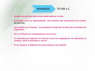 • Durante este período Roma estuvo gobernada por un Rey.
• Era elegido entre los representantes de la familias más importantes de la ciudad:
los patricios.
• Era ayudado por el Senado , una asamblea formada por los jefes de las familias más
importante.
• En el S.VI Roma fue conquistada por los etruscos.
• La autoridad que imponían los etruscos nunca fue aceptada por los habitantes de
romanos ,estos se enfrentan y vencen .
• El rey Tárquino el Soberbio fue destronado por una rebelión.
MONARQUÍA 753-509 a.C.
 