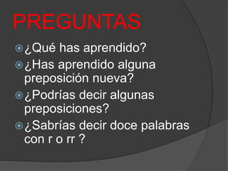 PREGUNTAS
¿Qué has aprendido?
¿Has aprendido alguna
preposición nueva?
¿Podrías decir algunas
preposiciones?
¿Sabrías decir doce palabras
con r o rr ?
 