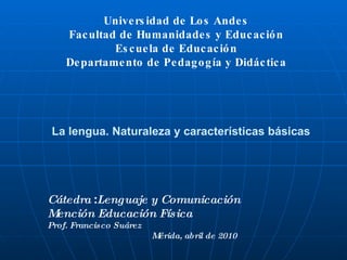 La lengua. Naturaleza y características básicas Universidad de Los Andes Facultad de Humanidades y Educación Escuela de Educación Departamento de Pedagogía y Didáctica Cátedra  : Lenguaje y Comunicación Mención Educación Física Prof. Francisco Suárez  Mérida, abril de 2010 