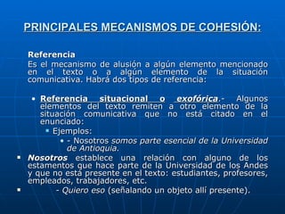 PRINCIPALES MECANISMOS DE COHESIÓN: Referencia Es el mecanismo de alusión a algún elemento mencionado en el texto o a algún elemento de la situación comunicativa. Habrá dos tipos de referencia: Referencia situacional o  exofórica .- Algunos elementos del texto remiten a otro elemento de la situación comunicativa que no está citado en el enunciado: Ejemplos: - Nosotros   somos parte esencial de la Universidad de Antioquia. Nosotros  establece una relación con alguno de los estamentos que hace parte de la Universidad de los Andes y que no está presente en el texto: estudiantes, profesores, empleados, trabajadores, etc. - Quiero eso  (señalando un objeto allí presente). 