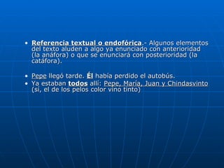 Referencia textual o endofórica .- Algunos elementos del texto aluden a algo ya enunciado con anterioridad (la anáfora) o que se enunciará con posterioridad (la catáfora). Pepe  llegó tarde.  Él  había perdido el autobús. Ya estaban  todos  allí:  Pepe, María, Juan y Chindasvinto  (sí, el de los pelos color vino tinto) 