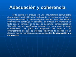 Adecuación y coherencia. Todo escrito se produce en una circunstancia comunicativa determinada: va dirigido a un  destinatario, se produce en un lugar y tiempo determinado, y tiene un objetivo concreto; esta circunstancia comunicativa constituye el contexto. El proceso de relacionar un texto con el contexto es lo que se denomina contextualización: “Conexión de los significados textuales con una serie de datos extratextuales”. El grado de adaptación del texto a  las circunstancias en que se produce determina la calidad de un discurso que se manifiesta en dos propiedades:  la adecuación y la coherencia. 