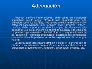 Adecuación Adecuar significa saber escoger entre todas las soluciones lingüísticas que la lengua ofrece la más apropiada para cada situación comunicativa. Esto nos llevará a elegir el registro: culto, coloquial especializado; p.ej. términos  currar, trabajar,  hacer , realizar,   elaborar,  pueden ser sinónimos, pero la adecuación sólo permite el uso de la primera en el ámbito coloquial y la última es propia del registro escrito o hablado formal.  Lo que actualmente se denomina  “contexto pragmático” establece las condiciones que determinan la pertinencia de las expresiones de la lengua natural. La adecuación nos llevará también a elegir el  género: tipo de discurso más adecuado en relación con el tema y el destinatario: exposición, argumentación, narración, descripción, solicitud, etc.  