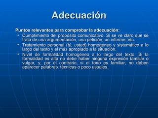 Adecuación Puntos relevantes para comprobar la adecuación: Cumplimiento del propósito comunicativo. Si se ve claro que se trata de una argumentación, una petición, un informe, etc. Tratamiento personal ( tú, usted ) homogéneo y sistemático a lo largo del texto y el más apropiado a la situación. Nivel de formalidad homogéneo a lo largo del texto. Si la formalidad es alta no debe haber ninguna expresión familiar o vulgar, y, por el contrario, si el tono es familiar, no deben aparecer palabras  técnicas o poco usuales. 
