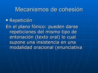 Mecanismos de cohesión Repetición En el plano fónico: pueden darse repeticiones del mismo tipo de entonación (texto oral) lo cual supone una insistencia en una modalidad oracional (enunciativa 