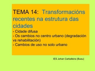 TEMA 14: Transformacións
recentes na estrutura das
cidades
- Cidade difusa
- Os cambios no centro urbano (degradación
vs rehabilitación)
- Cambios de uso no solo urbano
IES Johan Carballeira (Bueu)
 