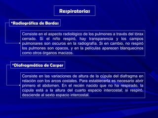 Respiratorias
*Radiográfica de Bordas
Consiste en el aspecto radiológico de los pulmones a través del tórax
cerrado. Si el niño respiró, hay transparencia y los campos
pulmonares son oscuros en la radiografía. Si en cambio, no respiró
los pulmones son opacos, y en la películas aparecen blanquecinos
como otros órganos macizos.
*Diafragmática de Casper
Consiste en las variaciones de altura de la cúpula del diafragma en
relación con los arcos costales. Para establecerla es necesario abrir
primero el abdomen. En el recién nacido que no ha respirado, la
cúpula está a la altura del cuarto espacio intercostal; si respiró,
desciende al sexto espacio intercostal.
 