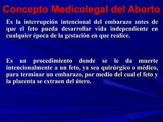 Concepto Medicolegal del AbortoConcepto Medicolegal del Aborto
Es la interrupción intencional del embarazo antes deEs la interrupción intencional del embarazo antes de
que el feto pueda desarrollar vida independiente enque el feto pueda desarrollar vida independiente en
cualquier época de la gestación en que realice.cualquier época de la gestación en que realice.
Es un procedimiento donde se le da muerteEs un procedimiento donde se le da muerte
intencionalmente a un feto, ya sea quirúrgico o médico,intencionalmente a un feto, ya sea quirúrgico o médico,
para terminar un embarazo, por medio del cual el feto ypara terminar un embarazo, por medio del cual el feto y
la placenta se extraen del útero.la placenta se extraen del útero.
 