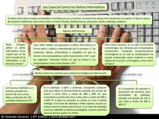 Ley Especial Contra los Delitos Informáticos
El delito informático implica actividades criminales que en un primer momento los países han tratado de encuadrar en figurar típicas
de carácter tradicional, tales como robos o hurto, fraudes, falsificaciones, perjuicios, estafa, sabotaje, etcétera
Algunas definiciones
Para Carlos Sarzana, en su obra Criminalista
e tecnología, los crímenes por computadora
comprenden "cualquier comportamiento
criminógeno en el cual la computadora ha
estado involucrada como material o como
objeto de la acción criminógena, como mero
símbolo".
Julio Téllez Valdés conceptualiza al delito informático en
forma típica y atípica, entendiendo por la primera a "las
conductas típicas, antijurídicas y culpables en que se
tienen a las computadoras como instrumento o fin" y por
las segundas "actitudes ilícitas en que se tienen a las
computadoras como instrumento o fin".
Nidia Callegari
define al delito
informático como
"aquel que se da
con la ayuda de la
informática o de
técnicas anexas"
Delitos contra los sistemas que utilizan tecnologías de información.
a) El acceso indebido a un
sistema, penado con
prisión de uno a cinco
años y multa de 10 a 50
unidades tributarias (UT)
b) El sabotaje o daño a sistemas, incluyendo cualquier
acto que altere su funcionamiento, penado con prisión de
cuatro a ocho años y multa de 400 a 800 UT, que
aumentará a prisión de cinco a diez años y multa de 500 a
1.000 UT si para su comisión se utiliza un virus o medio
análogo. Si se trata de sabotaje o daño culposo, la pena se
reduce entre la mitad y dos tercios. Si se trata de sabotaje
o acceso indebido a sistemas protegidos, la pena aumenta
entre la tercera parte y la mitad
c) La posesión de equipos o
prestación de servicios para
actividades de sabotaje,
penado con prisión de tres a
seis años y multa de 300 a
600 UT
 