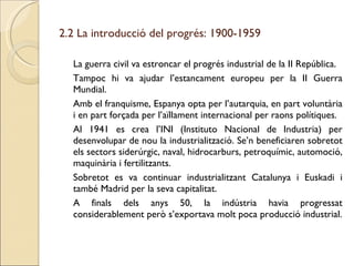 2.2 La introducció del progrés: 1900-1959 La guerra civil va estroncar el progrés industrial de la II República. Tampoc hi va ajudar l’estancament europeu per la II Guerra Mundial. Amb el franquisme, Espanya opta per l’autarquia, en part voluntària i en part forçada per l’aïllament internacional per raons polítiques. Al 1941 es crea l’INI (Instituto Nacional de Industria) per desenvolupar de nou la industrialització. Se’n beneficiaren sobretot els sectors siderúrgic, naval, hidrocarburs, petroquímic, automoció, maquinària i fertilitzants. Sobretot es va continuar industrialitzant Catalunya i Euskadi i també Madrid per la seva capitalitat. A finals dels anys 50, la indústria havia progressat considerablement però s’exportava molt poca producció industrial. 