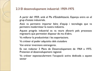 2.3 El desenvolupament industrial: 1959-1975 A partir del 1959, amb el Pla d’Estabilització, Espanya entra en el grup d’estats industrials. Això va permetre importar béns d’equip i tecnologia que va permetre modernitzar la nostra indústria. Aquest progrés industrial es va veure afavorit pels processos migratoris que permetien disposar de ma d’obra. Va millorar la productivitat i les exportacions. Va créixer el poder adquisitiu dels ciutadans Van entrar inversions estrangeres. Es van redactar 3 Plans de Desenvolupament de 1964 a 1975. Pretenien el desenvolupament regional. Va créixer espectacularment l’ocupació activa dedicada a aquest sector 