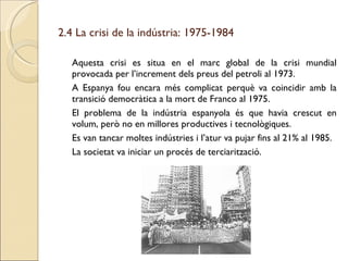 2.4 La crisi de la indústria: 1975-1984 Aquesta crisi es situa en el marc global de la crisi mundial provocada per l’increment dels preus del petroli al 1973. A Espanya fou encara més complicat perquè va coincidir amb la transició democràtica a la mort de Franco al 1975. El problema de la indústria espanyola és que havia crescut en volum, però no en millores productives i tecnològiques. Es van tancar moltes indústries i l’atur va pujar fins al 21% al 1985. La societat va iniciar un procés de terciarització. 