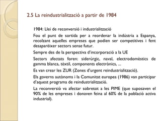 2.5 La reindustrialització a partir de 1984 1984: Llei de reconversió i industrialització Fou el punt de sortida per a reordenar la indústria a Espanya, recolzant aquelles empreses que podien ser competitives i fent desaparèixer sectors sense futur. Sempre des de la perspectiva d’incorporació a la UE Sectors afectats foren: siderúrgic, naval, electrodomèstics de gamma blanca, tèxtil, components electrònics, ... Es van crear les ZUR (Zones d’urgent reindustrialització). Els governs autònoms i la Comunitat europea (1986) van participar d’aquest programa de reindustrialització. La reconversió va afectar sobretot a les PIME (que suposaven el 90% de les empreses i donaven feina al 60% de la població activa industrial). 