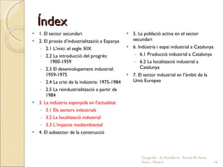 Índex 1. El sector secundari 2. El procés d’industrialització a Espanya 2.1 L’inici: el segle XIX 2.2 La introducció del progrés:  1900-1959 2.3 El desenvolupament industrial: 1959-1975 2.4 La crisi de la indústria: 1975-1984 2.5 La reindustrialització a partir de 1984 3. La indústria espanyola en l’actualitat 3.1 Els sectors industrials 3.2 La localització industrial 3.3 L’impacte mediambiental 4. El subsector de la construcció 5. La població activa en el sector secundari 6. Indústria i espai industrial a Catalunya 6.1 Producció industrial a Catalunya 6.2 La localització industrial a Catalunya 7. El sector industrial en l’àmbit de la Unió Europea Geografia - 2n Batxillerat - Escola Pia Santa Anna - Mataró 