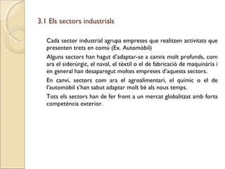 3.1 Els sectors industrials Cada sector industrial agrupa empreses que realitzen activitats que presenten trets en comú (Ex. Automòbil) Alguns sectors han hagut d’adaptar-se a canvis molt profunds, com ara el siderúrgic, el naval, el tèxtil o el de fabricació de maquinària i en general han desaparegut moltes empreses d’aquests sectors. En canvi, sectors com ara el agroalimentari, el químic o el de l’automòbil s’han sabut adaptar molt bé als nous temps. Tots els sectors han de fer front a un mercat globalitzat amb forta competència exterior. 