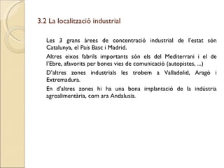 3.2 La localització industrial Les 3 grans àrees de concentració industrial de l’estat són Catalunya, el País Basc i Madrid. Altres eixos fabrils importants són els del Mediterrani i el de l’Ebre, afavorits per bones vies de comunicació (autopistes, ...) D’altres zones industrials les trobem a Valladolid, Aragó i Extremadura. En d’altres zones hi ha una bona implantació de la indústria agroalimentària, com ara Andalusia. 