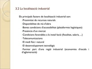 3.2 La localització industrial Els principals factors de localització industrial son: Proximitat de recursos naturals Disponibilitat de mà d’obra Bones condicions d’accessibilitat (plataformes logístiques) Presència d’un mercat Condicions favorables a la instal·lació (fiscalitat, salaris, ...) Telecomunicacions El medi físic i natural El desenvolupament tecnològic Formar part d’una regió industrial (economies d’escala i d’aglomeració) 