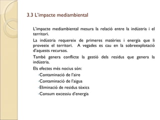 3.3 L’impacte mediambiental L’impacte mediambiental mesura la relació entre la indústria i el territori.  La indústria requereix de primeres matèries i energia que li proveeix el territori.  A vegades es cau en la sobreexplotació d’aquests recursos. També genera conflicte la gestió dels residus que genera la indústria. Els efectes més nocius són: Contaminació de l’aire Contaminació de l’aigua Eliminació de residus tòxics Consum excessiu d’energia 