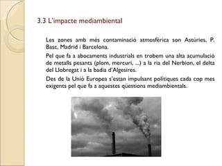 3.3 L’impacte mediambiental Les zones amb més contaminació atmosfèrica son Astúries, P. Basc, Madrid i Barcelona. Pel que fa a abocaments industrials en trobem una alta acumulació de metalls pesants (plom, mercuri, ...) a la ria del Nerbion, el delta del Llobregat i a la badia d’Algesires. Des de la Unió Europea s’estan impulsant polítiques cada cop mes exigents pel que fa a aquestes qüestions mediambientals. 