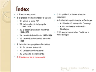 Índex 1. El sector secundari 2. El procés d’industrialització a Espanya 2.1 L’inici: el segle XIX 2.2 La introducció del progrés:  1900-1959 2.3 El desenvolupament industrial: 1959-1975 2.4 La crisi de la indústria: 1975-1984 2.5 La reindustrialització a partir de 1984 3. La indústria espanyola en l’actualitat 3.1 Els sectors industrials 3.2 La localització industrial 3.3 L’impacte mediambiental 4. El subsector de la construcció 5. La població activa en el sector secundari 6. Indústria i espai industrial a Catalunya 6.1 Producció industrial a Catalunya 6.2 La localització industrial a Catalunya 7. El sector industrial en l’àmbit de la Unió Europea Geografia - 2n Batxillerat - Escola Pia Santa Anna - Mataró 