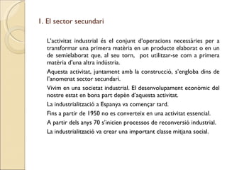 1. El sector secundari L’activitat industrial és el conjunt d’operacions necessàries per a transformar una primera matèria en un producte elaborat o en un de semielaborat que, al seu torn,  pot utilitzar-se com a primera matèria d’una altra indústria. Aquesta activitat, juntament amb la construcció, s’engloba dins de l’anomenat sector secundari. Vivim en una societat industrial. El desenvolupament econòmic del nostre estat en bona part depèn d’aquesta activitat. La industrialització a Espanya va començar tard. Fins a partir de 1950 no es converteix en una activitat essencial. A partir dels anys 70 s’inicien processos de reconversió industrial. La industrialització va crear una important classe mitjana social. 