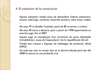 4. El subsector de la construcció Aquest subsector també actua de demandant d’altres subsectors: ciment, siderúrgic, ceràmica, materials sanitaris, vidre, fusta, moble, ... Als anys 70 va davallar l’activitat, però als 80 va tornar a créixer. Als anys 90 torna a decaure, però a partir de 1998 experimenta un enorme auge, fins el 2007 Aquest auge va acompanyat d’un increment de preus (bombolla immobiliària) a causa de l’especulació i de la requalificació del sòl. També han crescut a Espanya els habitatges de protecció oficial (HPO) Ha estat per tant un sector clau en la darrera dècada però des del 2008 ha entrat en una profunda crisi. 