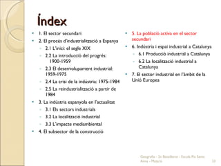 Índex 1. El sector secundari 2. El procés d’industrialització a Espanya 2.1 L’inici: el segle XIX 2.2 La introducció del progrés:  1900-1959 2.3 El desenvolupament industrial: 1959-1975 2.4 La crisi de la indústria: 1975-1984 2.5 La reindustrialització a partir de 1984 3. La indústria espanyola en l’actualitat 3.1 Els sectors industrials 3.2 La localització industrial 3.3 L’impacte mediambiental 4. El subsector de la construcció 5. La població activa en el sector secundari 6. Indústria i espai industrial a Catalunya 6.1 Producció industrial a Catalunya 6.2 La localització industrial a Catalunya 7. El sector industrial en l’àmbit de la Unió Europea Geografia - 2n Batxillerat - Escola Pia Santa Anna - Mataró 