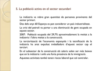 5. La població activa en el sector secundari La indústria va rebre gran quantitat de persones provinents del sector primari. Des dels anys 60 Espanya es pot considerar un país industrialitzat. La crisi del petroli va portar a una disminució de gent ocupada en aquest sector. 2007:  Població ocupada del 29,7% aproximadament la meitat a la indústria i l’altra meitat a la construcció. La terciarització de l’economia espanyola i la tecnificació de la indústria ha anat expulsat treballadors d’aquest sector cap el terciari. En el subsector de la construcció els salaris solen ser més baixos que en la indústria i amb una forta presència de la immigració. Aquestes activitats també tenen riscos laboral que cal controlar. 