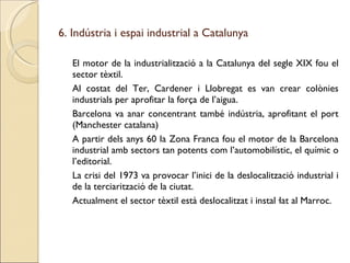 6. Indústria i espai industrial a Catalunya El motor de la industrialització a la Catalunya del segle XIX fou el sector tèxtil. Al costat del Ter, Cardener i Llobregat es van crear colònies industrials per aprofitar la força de l’aigua. Barcelona va anar concentrant també indústria, aprofitant el port (Manchester catalana) A partir dels anys 60 la Zona Franca fou el motor de la Barcelona industrial amb sectors tan potents com l’automobilístic, el químic o l’editorial. La crisi del 1973 va provocar l’inici de la deslocalització industrial i de la terciarització de la ciutat. Actualment el sector tèxtil està deslocalitzat i instal·lat al Marroc. 