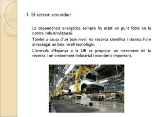 1. El sector secundari La dependència energètica sempre ha estat un punt feble en la nostra industrialització. També a causa d’un baix nivell de recerca científica i tècnica hem arrossegat un baix nivell tecnològic. L’entrada d’Espanya a la UE va propiciar un increment de la recerca i un creixement industrial i econòmic important. 