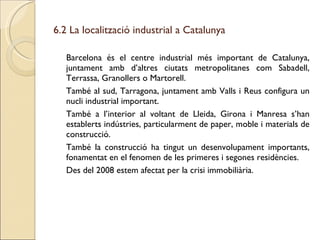 6.2 La localització industrial a Catalunya Barcelona és el centre industrial més important de Catalunya, juntament amb d’altres ciutats metropolitanes com Sabadell, Terrassa, Granollers o Martorell. També al sud, Tarragona, juntament amb Valls i Reus configura un nucli industrial important. També a l’interior al voltant de Lleida, Girona i Manresa s’han establerts indústries, particularment de paper, moble i materials de construcció. També la construcció ha tingut un desenvolupament importants, fonamentat en el fenomen de les primeres i segones residències. Des del 2008 estem afectat per la crisi immobiliària. 