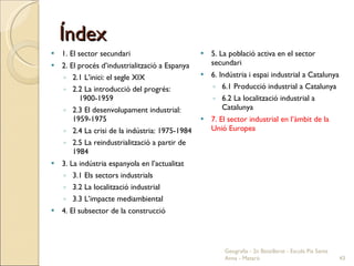 Índex 1. El sector secundari 2. El procés d’industrialització a Espanya 2.1 L’inici: el segle XIX 2.2 La introducció del progrés:  1900-1959 2.3 El desenvolupament industrial: 1959-1975 2.4 La crisi de la indústria: 1975-1984 2.5 La reindustrialització a partir de 1984 3. La indústria espanyola en l’actualitat 3.1 Els sectors industrials 3.2 La localització industrial 3.3 L’impacte mediambiental 4. El subsector de la construcció 5. La població activa en el sector secundari 6. Indústria i espai industrial a Catalunya 6.1 Producció industrial a Catalunya 6.2 La localització industrial a Catalunya 7. El sector industrial en l’àmbit de la Unió Europea Geografia - 2n Batxillerat - Escola Pia Santa Anna - Mataró 