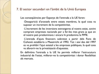 7. El sector secundari en l’àmbit de la Unió Europea Les conseqüències per Espanya de l’entrada a la UE foren: Desaparició d’aranzels entre estats membres, la qual cosa va suposar un increment de la competitivitat. L’increment de les inversions estrangeres al nostra estat, sovint comprant empreses nacionals per a fer-les mes grans ja que en el nostre país predominava i encara hi predomina la PIME. L’entrada d’ajuts financers sobretot a partir dels Fons de Cohesió establerts a Maastricht el 1992. Tot i així des del 1997 es va prohibir l’ajut estatal a les empreses públiques, la qual cosa va afavorir-ne la privatització d’aquestes. En definitiva l’entrada a la UE ha permès millorar l’estrucutura industrial de l’estat, millorar-ne la competitivitat i donar flexibilitat als mercats. 