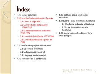 Índex 1. El sector secundari 2. El procés d’industrialització a Espanya 2.1 L’inici: el segle XIX 2.2 La introducció del progrés:  1900-1959 2.3 El desenvolupament industrial: 1959-1975 2.4 La crisi de la indústria: 1975-1984 2.5 La reindustrialització a partir de 1984 3. La indústria espanyola en l’actualitat 3.1 Els sectors industrials 3.2 La localització industrial 3.3 L’impacte mediambiental 4. El subsector de la construcció 5. La població activa en el sector secundari 6. Indústria i espai industrial a Catalunya 6.1 Producció industrial a Catalunya 6.2 La localització industrial a Catalunya 7. El sector industrial en l’àmbit de la Unió Europea Geografia - 2n Batxillerat - Escola Pia Santa Anna - Mataró 