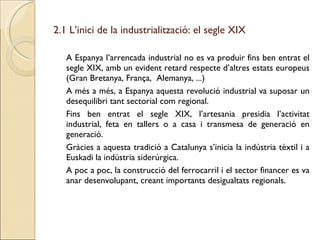 2.1 L’inici de la industrialització: el segle XIX A Espanya l’arrencada industrial no es va produir fins ben entrat el segle XIX, amb un evident retard respecte d’altres estats europeus (Gran Bretanya, França,  Alemanya, ...) A més a més, a Espanya aquesta revolució industrial va suposar un desequilibri tant sectorial com regional. Fins ben entrat el segle XIX, l’artesania presidia l’activitat industrial, feta en tallers o a casa i transmesa de generació en generació. Gràcies a aquesta tradició a Catalunya s’inicia la indústria tèxtil i a Euskadi la indústria siderúrgica. A poc a poc, la construcció del ferrocarril i el sector financer es va anar desenvolupant, creant importants desigualtats regionals. 